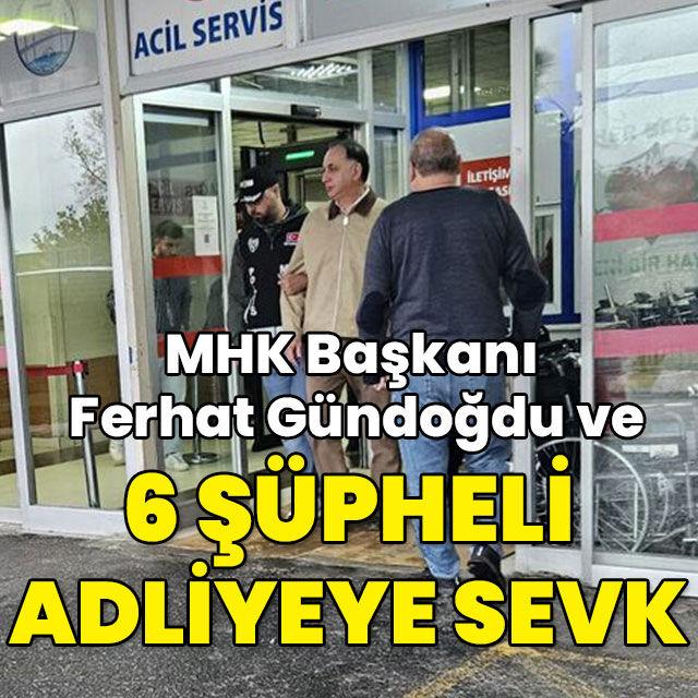 MHK Başkanı Ferhat Gündoğdu ve 6 şüpheli adliyeye sevk edildi
